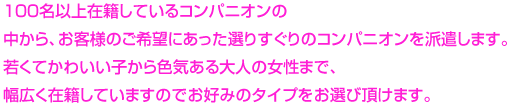 100名以上在籍しているコンパニオンの
中から、お客様のご希望にあった選りすぐりのコンパニオンを派遣します。若くてかわいい子から色気ある大人の女性まで、幅広く在籍していますのでお好みのタイプをお選び頂けます。